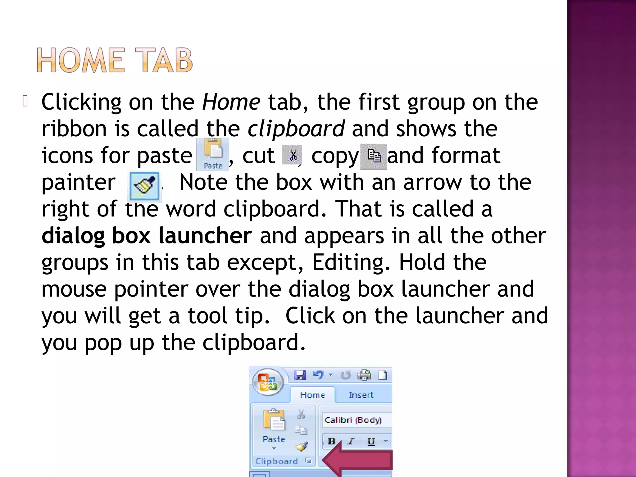  Clicking on the Home tab, the first group on the
ribbon is called the clipboard and shows the
icons for paste , cut , copy and format
painter . Note the box with an arrow to the
right of the word clipboard. That is called a
dialog box launcher and appears in all the other
groups in this tab except, Editing. Hold the
mouse pointer over the dialog box launcher and
you will get a tool tip. Click on the launcher and
you pop up the clipboard.
 