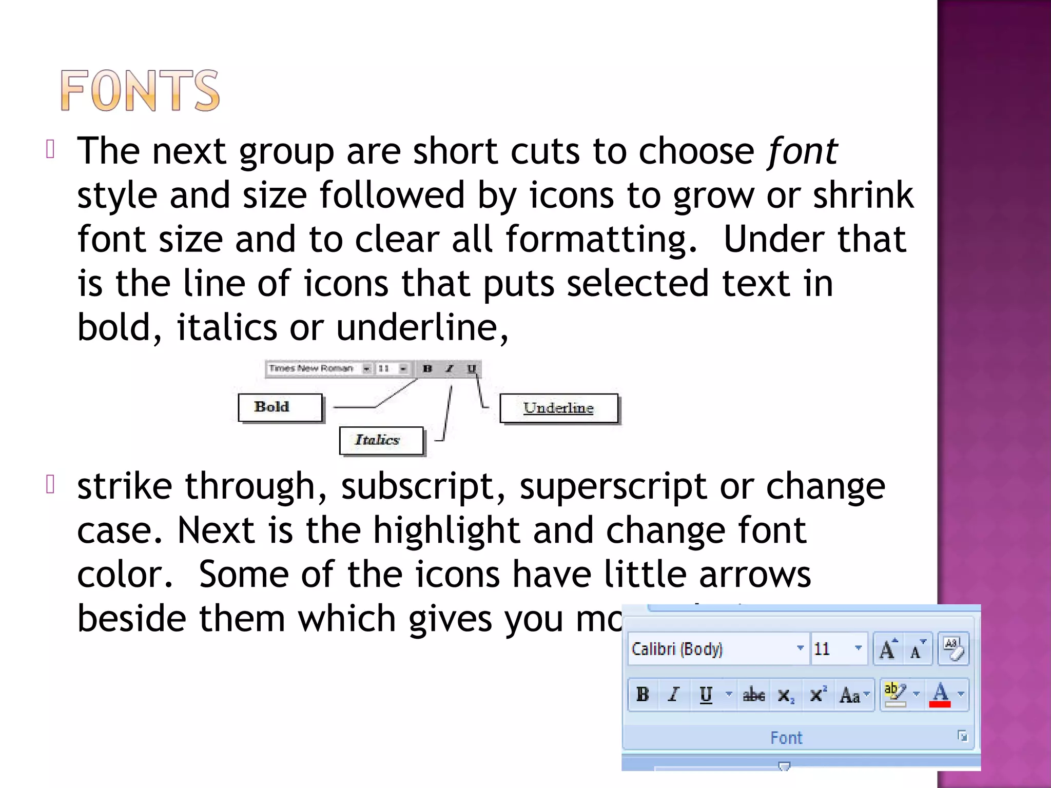  The next group are short cuts to choose font
style and size followed by icons to grow or shrink
font size and to clear all formatting. Under that
is the line of icons that puts selected text in
bold, italics or underline,
 strike through, subscript, superscript or change
case. Next is the highlight and change font
color. Some of the icons have little arrows
beside them which gives you more choices.
 