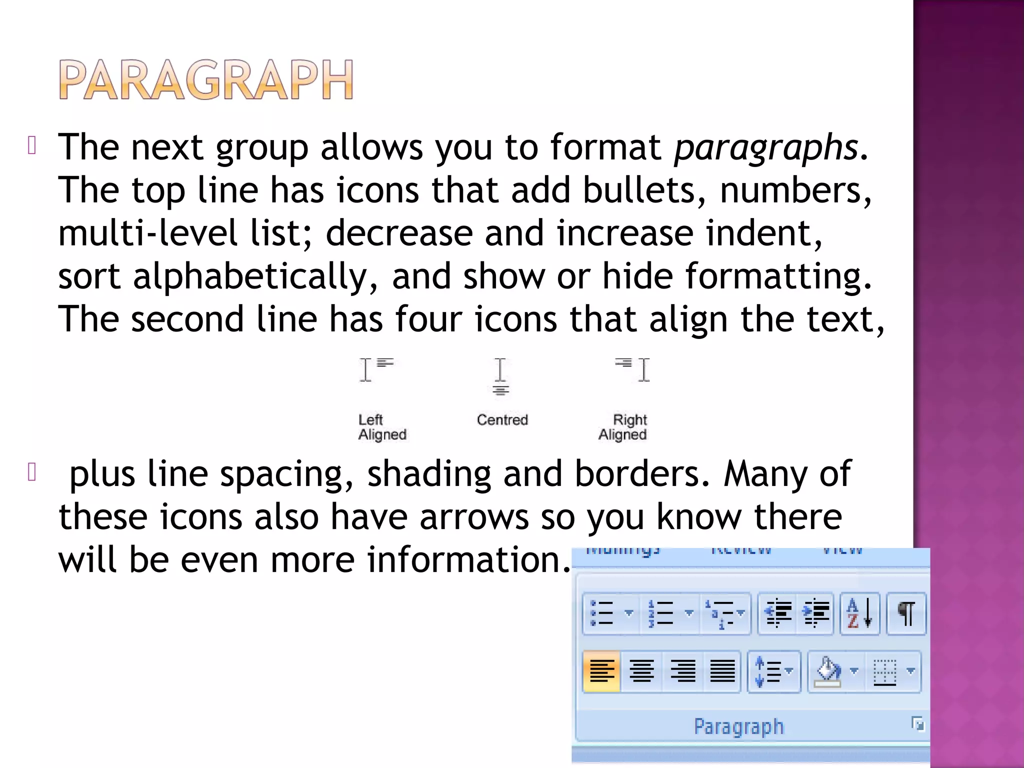 The next group allows you to format paragraphs.
The top line has icons that add bullets, numbers,
multi-level list; decrease and increase indent,
sort alphabetically, and show or hide formatting.
The second line has four icons that align the text,
 plus line spacing, shading and borders. Many of
these icons also have arrows so you know there
will be even more information.
 