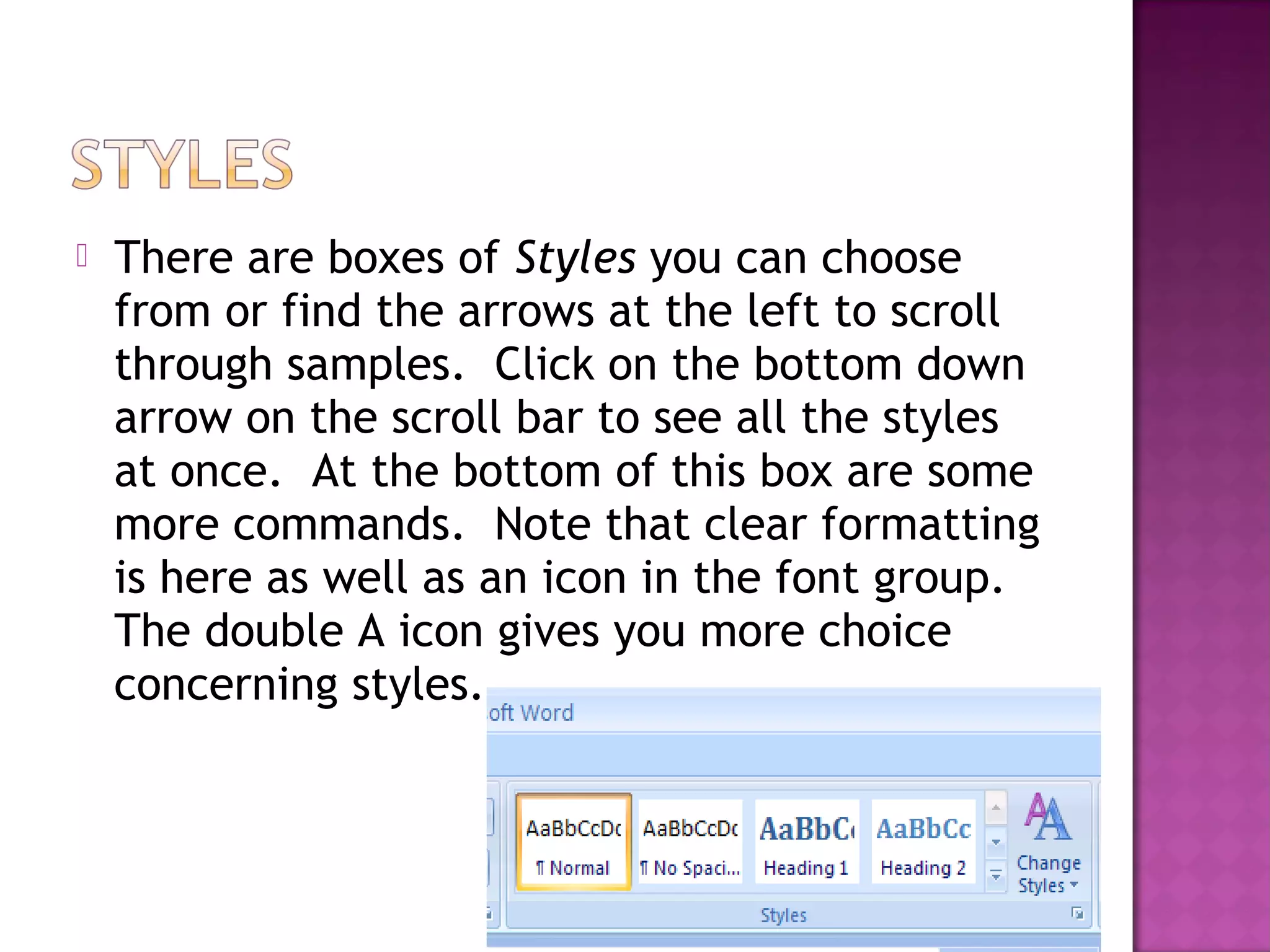  There are boxes of Styles you can choose
from or find the arrows at the left to scroll
through samples. Click on the bottom down
arrow on the scroll bar to see all the styles
at once. At the bottom of this box are some
more commands. Note that clear formatting
is here as well as an icon in the font group.
The double A icon gives you more choice
concerning styles.
 