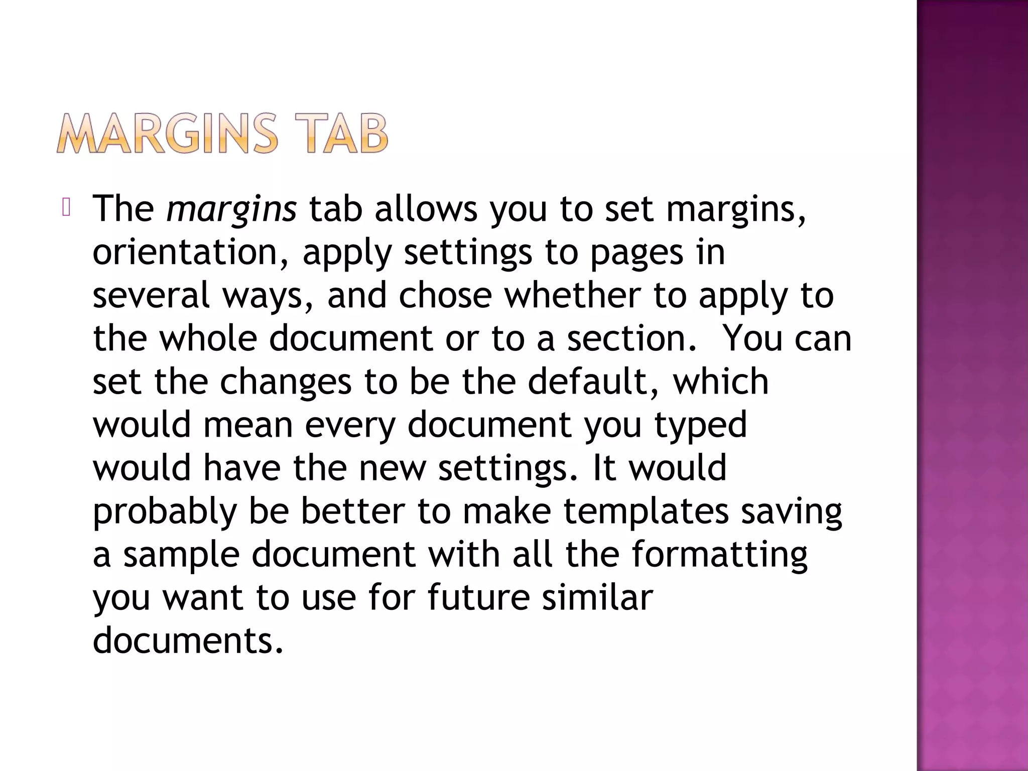  The margins tab allows you to set margins,
orientation, apply settings to pages in
several ways, and chose whether to apply to
the whole document or to a section. You can
set the changes to be the default, which
would mean every document you typed
would have the new settings. It would
probably be better to make templates saving
a sample document with all the formatting
you want to use for future similar
documents.
 