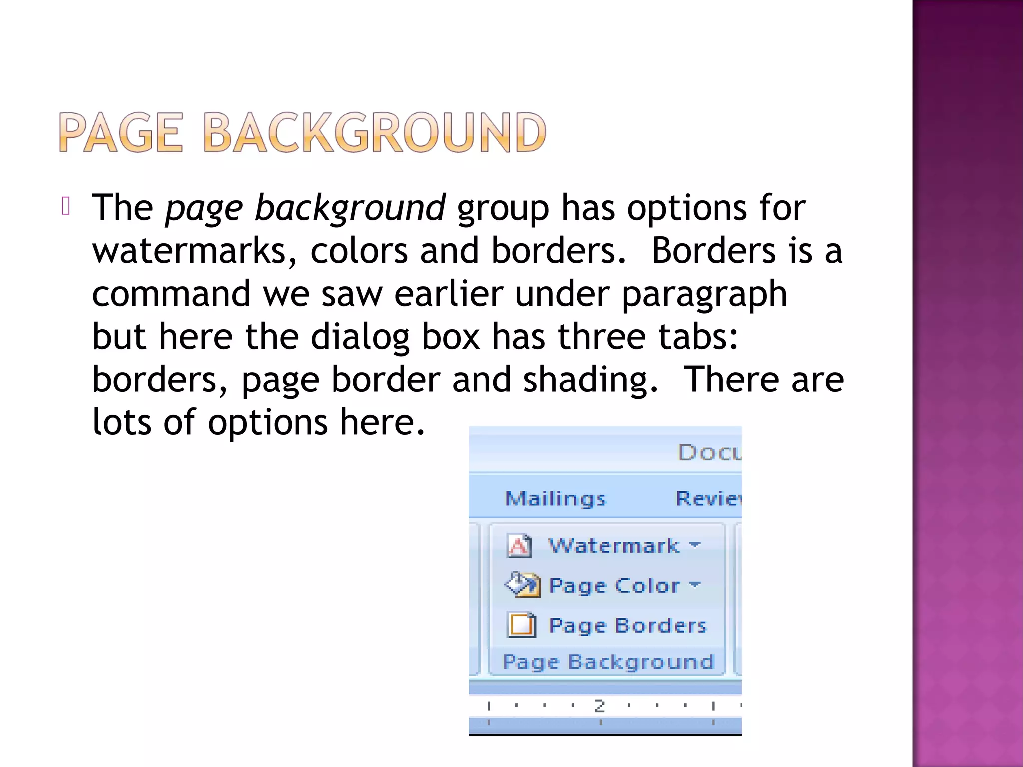  The page background group has options for
watermarks, colors and borders. Borders is a
command we saw earlier under paragraph
but here the dialog box has three tabs:
borders, page border and shading. There are
lots of options here.
 