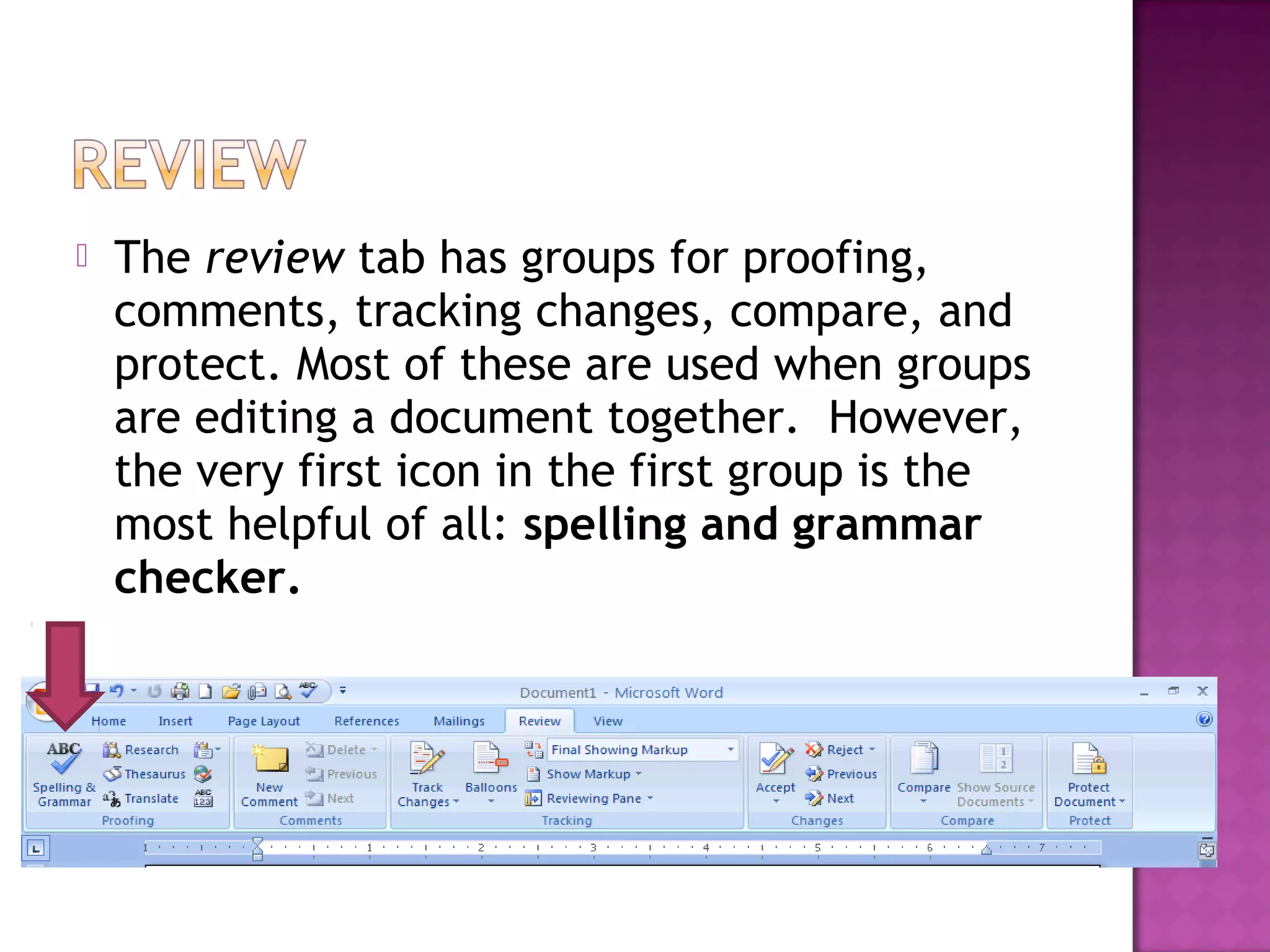  The review tab has groups for proofing,
comments, tracking changes, compare, and
protect. Most of these are used when groups
are editing a document together. However,
the very first icon in the first group is the
most helpful of all: spelling and grammar
checker.
 