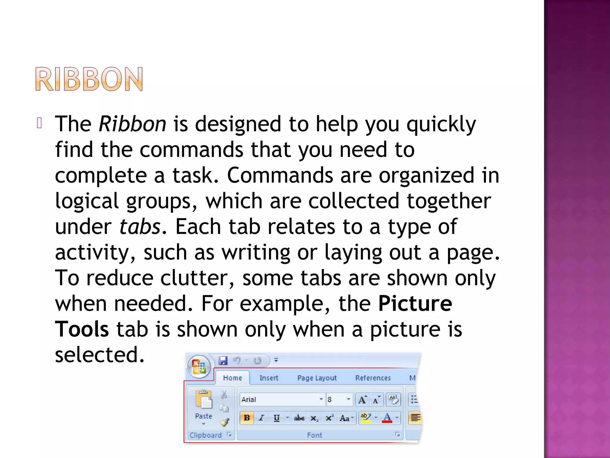  The Ribbon is designed to help you quickly
find the commands that you need to
complete a task. Commands are organized in
logical groups, which are collected together
under tabs. Each tab relates to a type of
activity, such as writing or laying out a page.
To reduce clutter, some tabs are shown only
when needed. For example, the Picture
Tools tab is shown only when a picture is
selected.
 