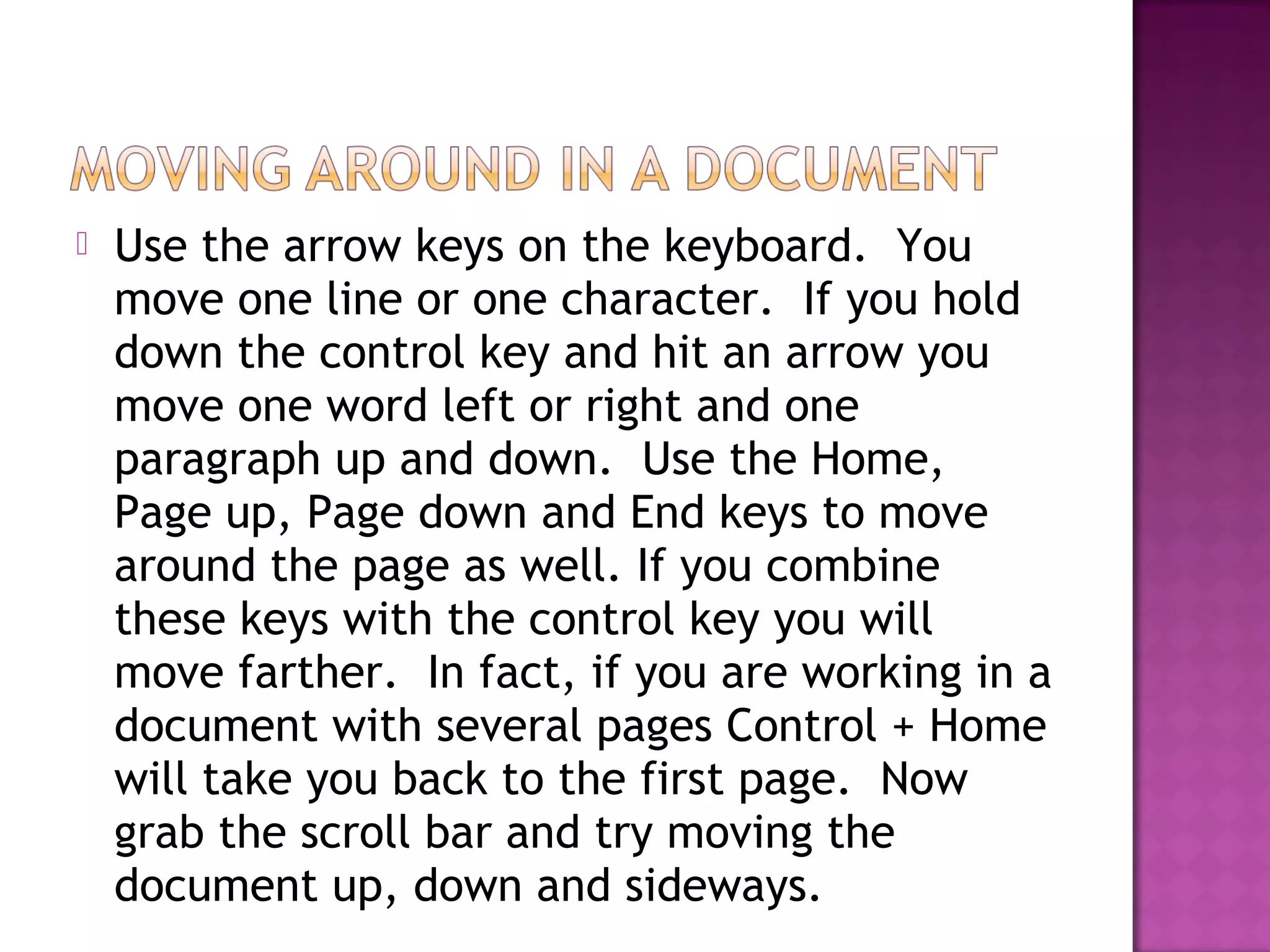  Use the arrow keys on the keyboard. You
move one line or one character. If you hold
down the control key and hit an arrow you
move one word left or right and one
paragraph up and down. Use the Home,
Page up, Page down and End keys to move
around the page as well. If you combine
these keys with the control key you will
move farther. In fact, if you are working in a
document with several pages Control + Home
will take you back to the first page. Now
grab the scroll bar and try moving the
document up, down and sideways.
 