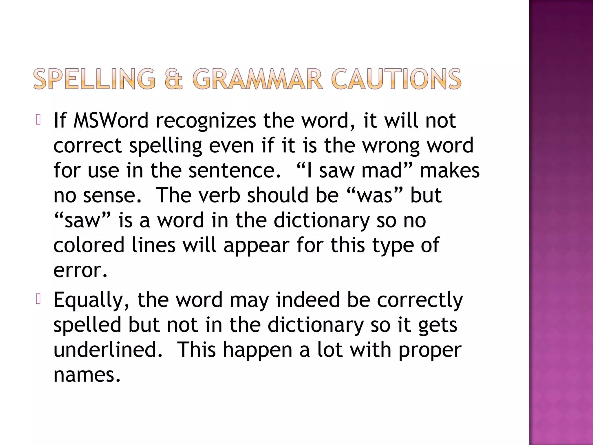  If MSWord recognizes the word, it will not
correct spelling even if it is the wrong word
for use in the sentence. “I saw mad” makes
no sense. The verb should be “was” but
“saw” is a word in the dictionary so no
colored lines will appear for this type of
error.
 Equally, the word may indeed be correctly
spelled but not in the dictionary so it gets
underlined. This happen a lot with proper
names.
 