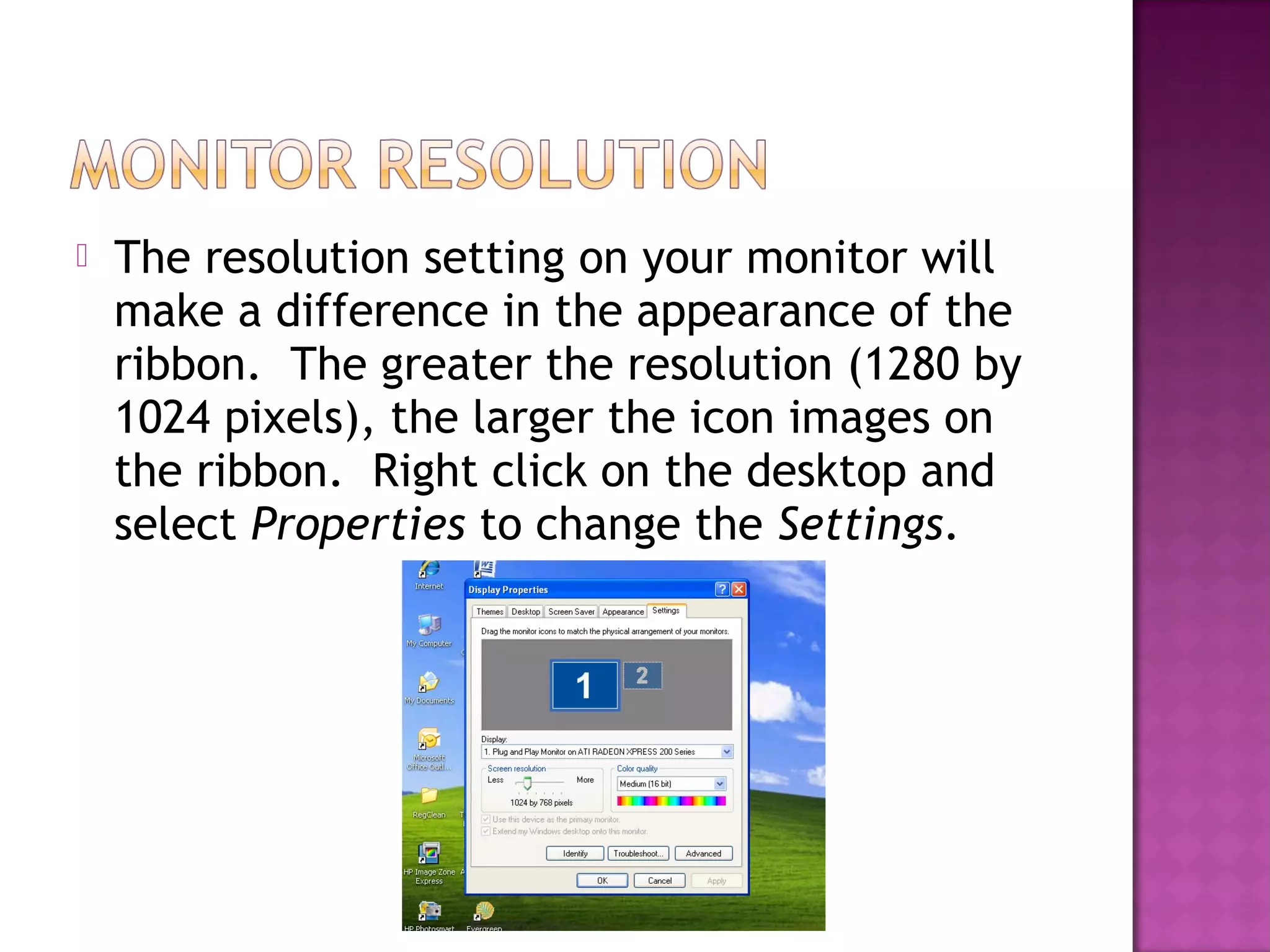  The resolution setting on your monitor will
make a difference in the appearance of the
ribbon. The greater the resolution (1280 by
1024 pixels), the larger the icon images on
the ribbon. Right click on the desktop and
select Properties to change the Settings.
 