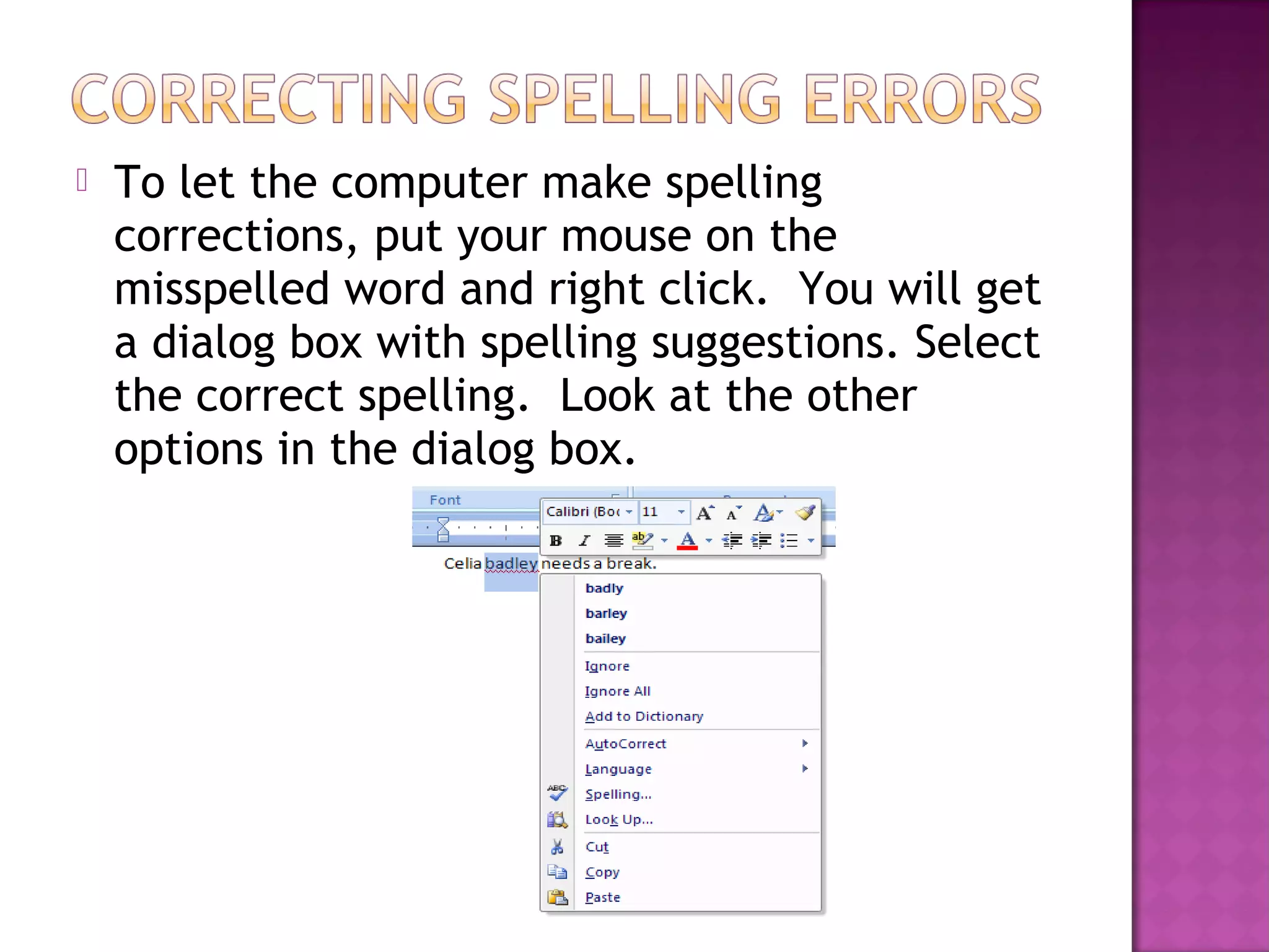  To let the computer make spelling
corrections, put your mouse on the
misspelled word and right click. You will get
a dialog box with spelling suggestions. Select
the correct spelling. Look at the other
options in the dialog box.
 