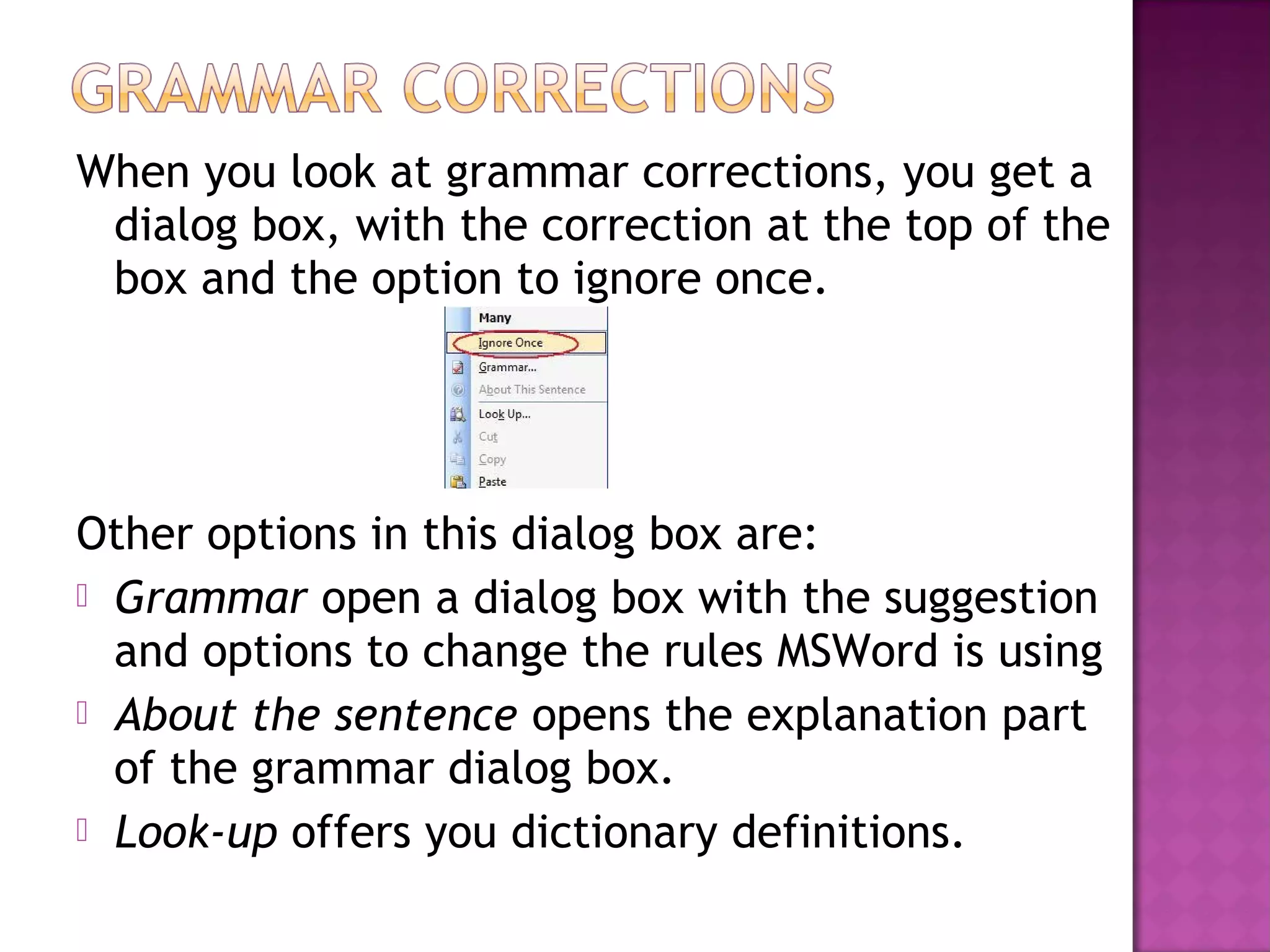 When you look at grammar corrections, you get a
dialog box, with the correction at the top of the
box and the option to ignore once.
Other options in this dialog box are:
 Grammar open a dialog box with the suggestion
and options to change the rules MSWord is using
 About the sentence opens the explanation part
of the grammar dialog box.
 Look-up offers you dictionary definitions.
 