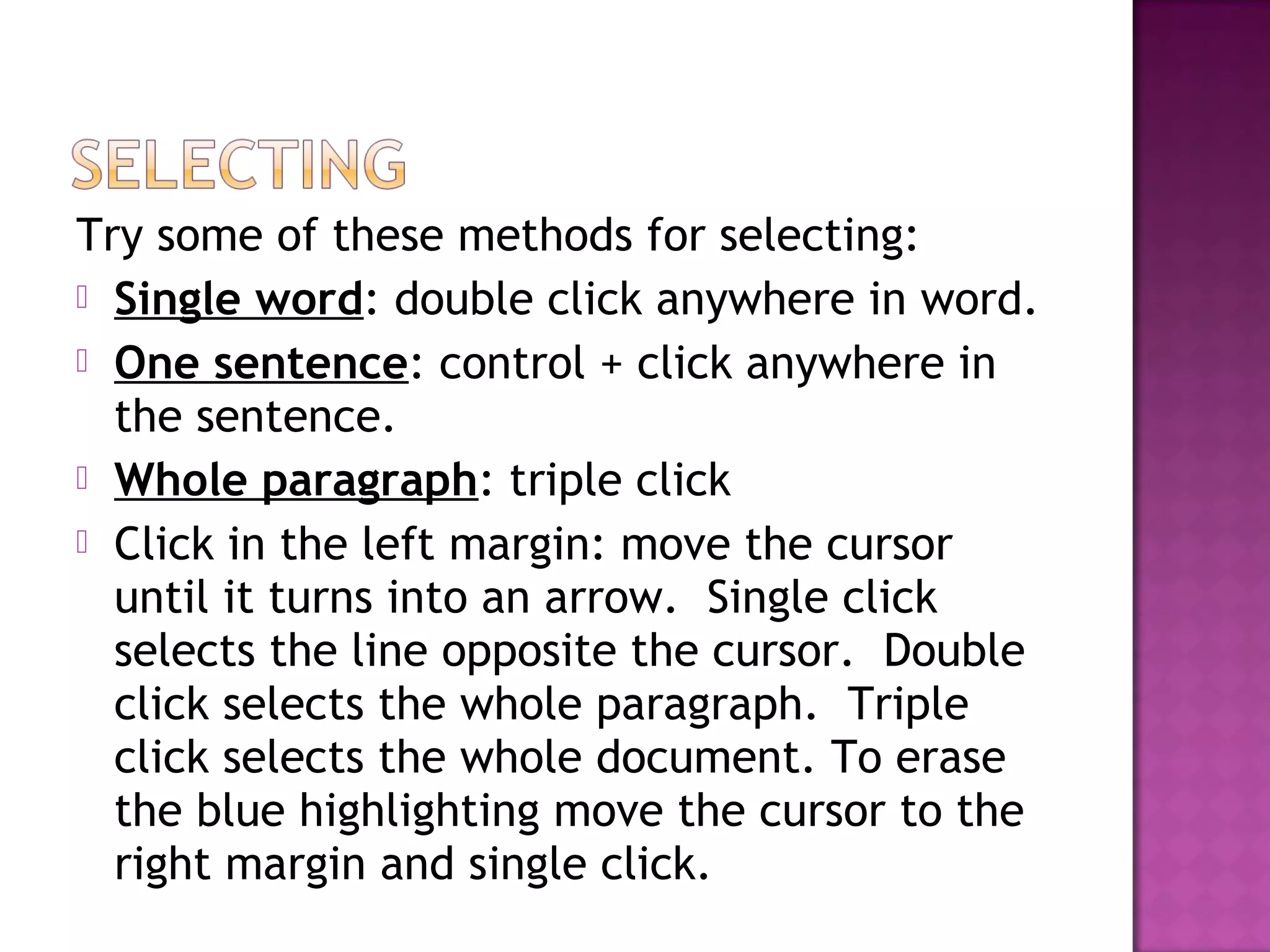 Try some of these methods for selecting:
 Single word: double click anywhere in word.
 One sentence: control + click anywhere in
the sentence.
 Whole paragraph: triple click
 Click in the left margin: move the cursor
until it turns into an arrow. Single click
selects the line opposite the cursor. Double
click selects the whole paragraph. Triple
click selects the whole document. To erase
the blue highlighting move the cursor to the
right margin and single click.
 