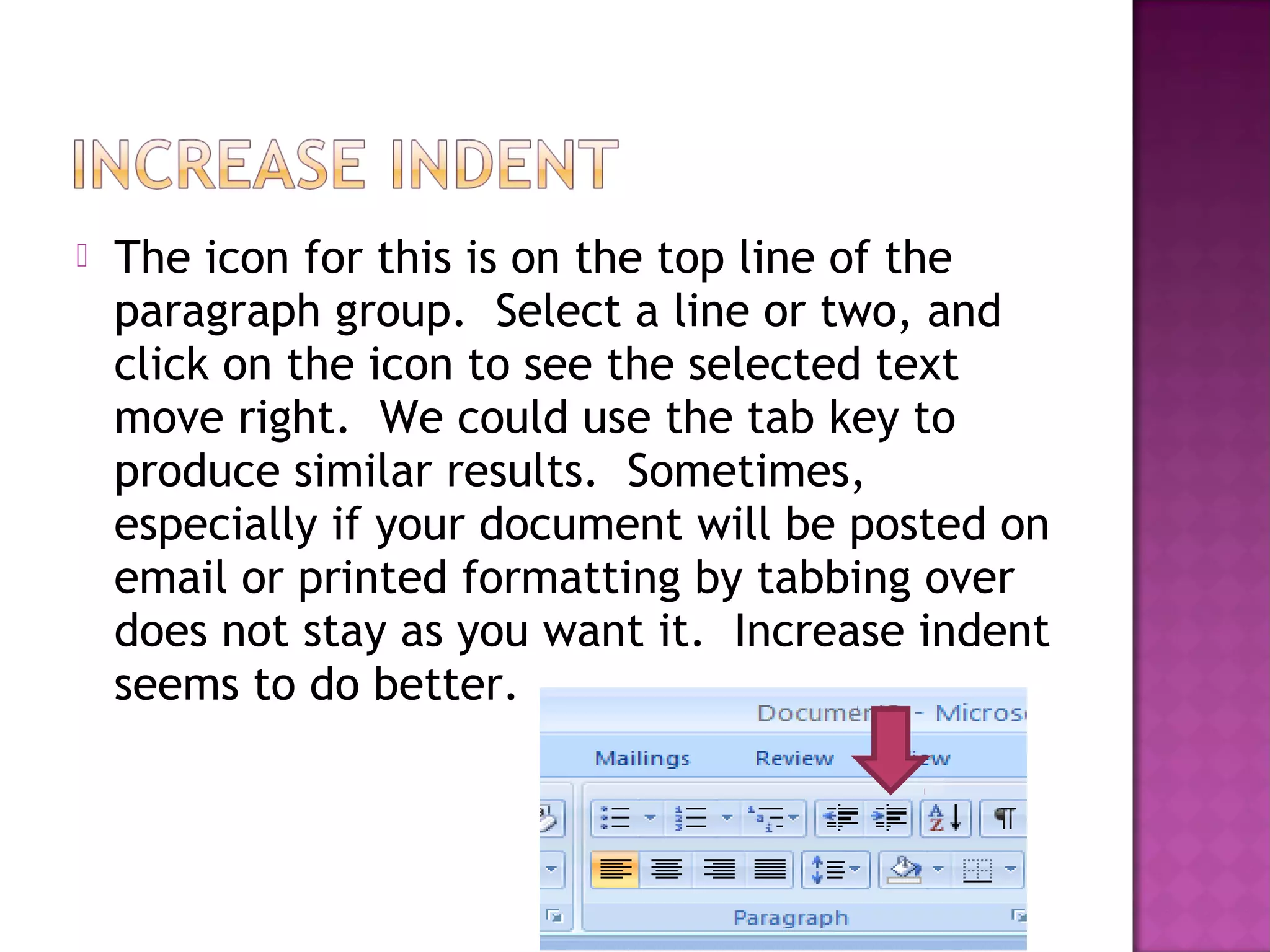  The icon for this is on the top line of the
paragraph group. Select a line or two, and
click on the icon to see the selected text
move right. We could use the tab key to
produce similar results. Sometimes,
especially if your document will be posted on
email or printed formatting by tabbing over
does not stay as you want it. Increase indent
seems to do better.
 