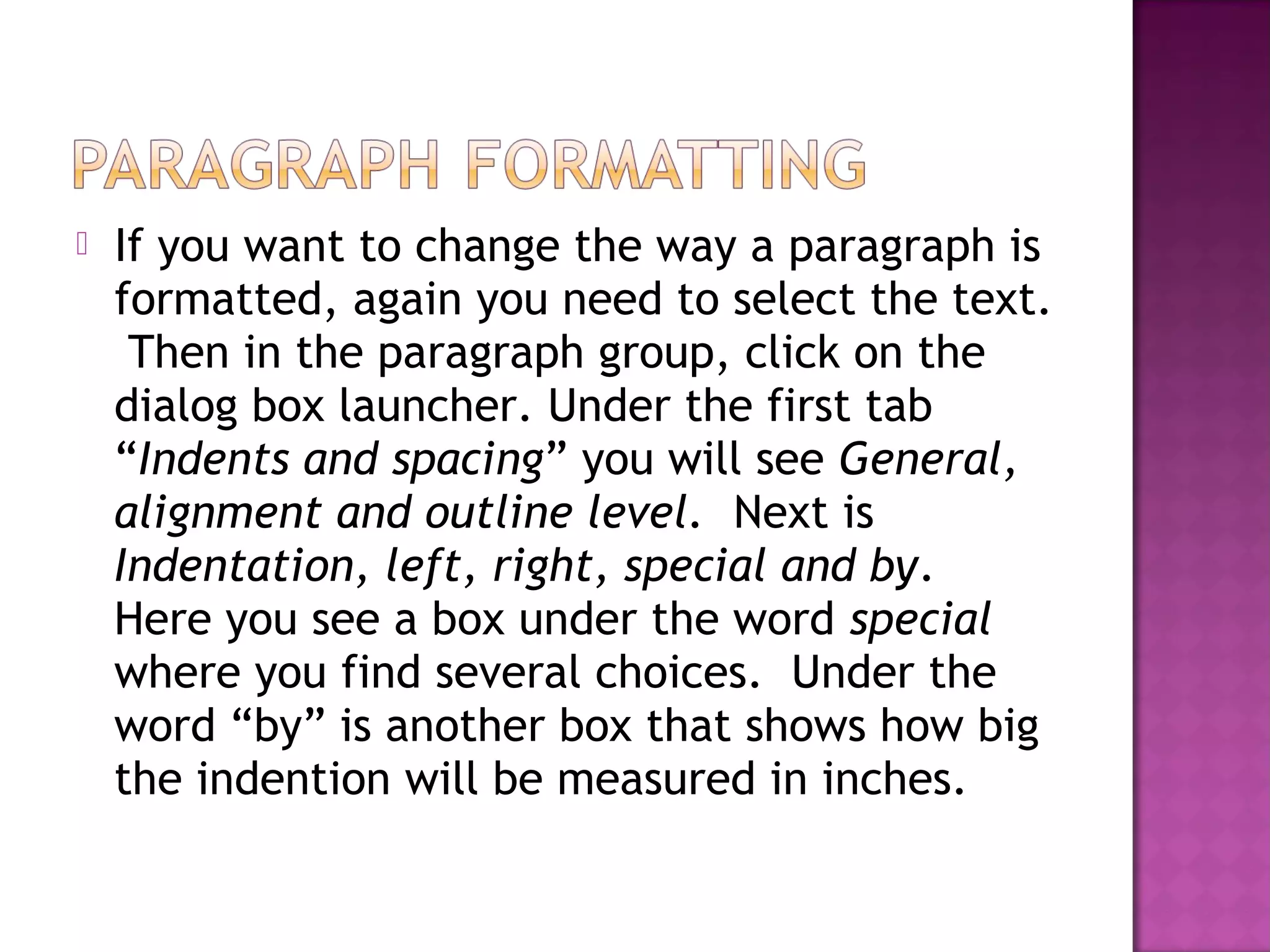  If you want to change the way a paragraph is
formatted, again you need to select the text.
Then in the paragraph group, click on the
dialog box launcher. Under the first tab
“Indents and spacing” you will see General,
alignment and outline level. Next is
Indentation, left, right, special and by.
Here you see a box under the word special
where you find several choices. Under the
word “by” is another box that shows how big
the indention will be measured in inches.
 