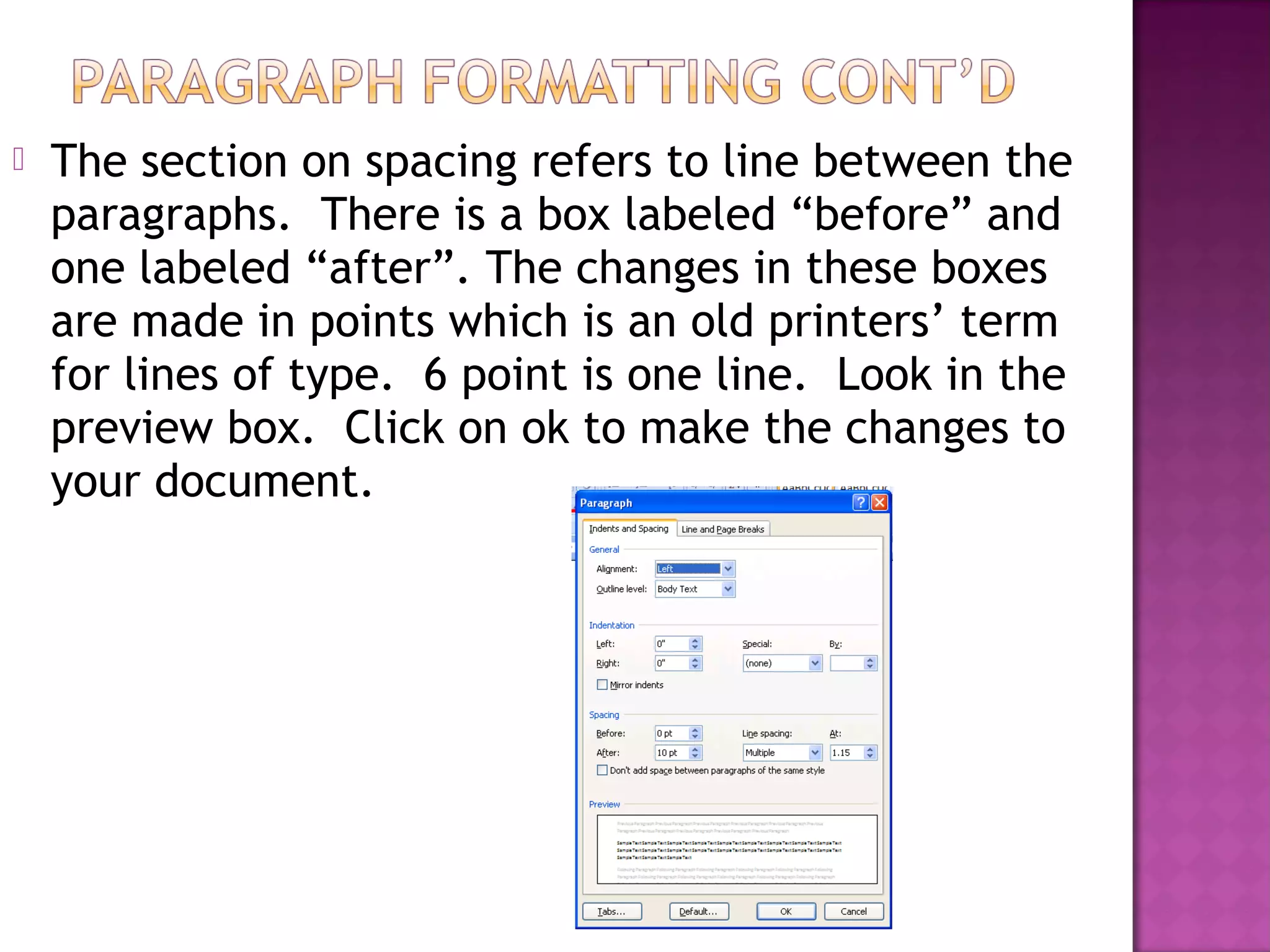  The section on spacing refers to line between the
paragraphs. There is a box labeled “before” and
one labeled “after”. The changes in these boxes
are made in points which is an old printers’ term
for lines of type. 6 point is one line. Look in the
preview box. Click on ok to make the changes to
your document.
 