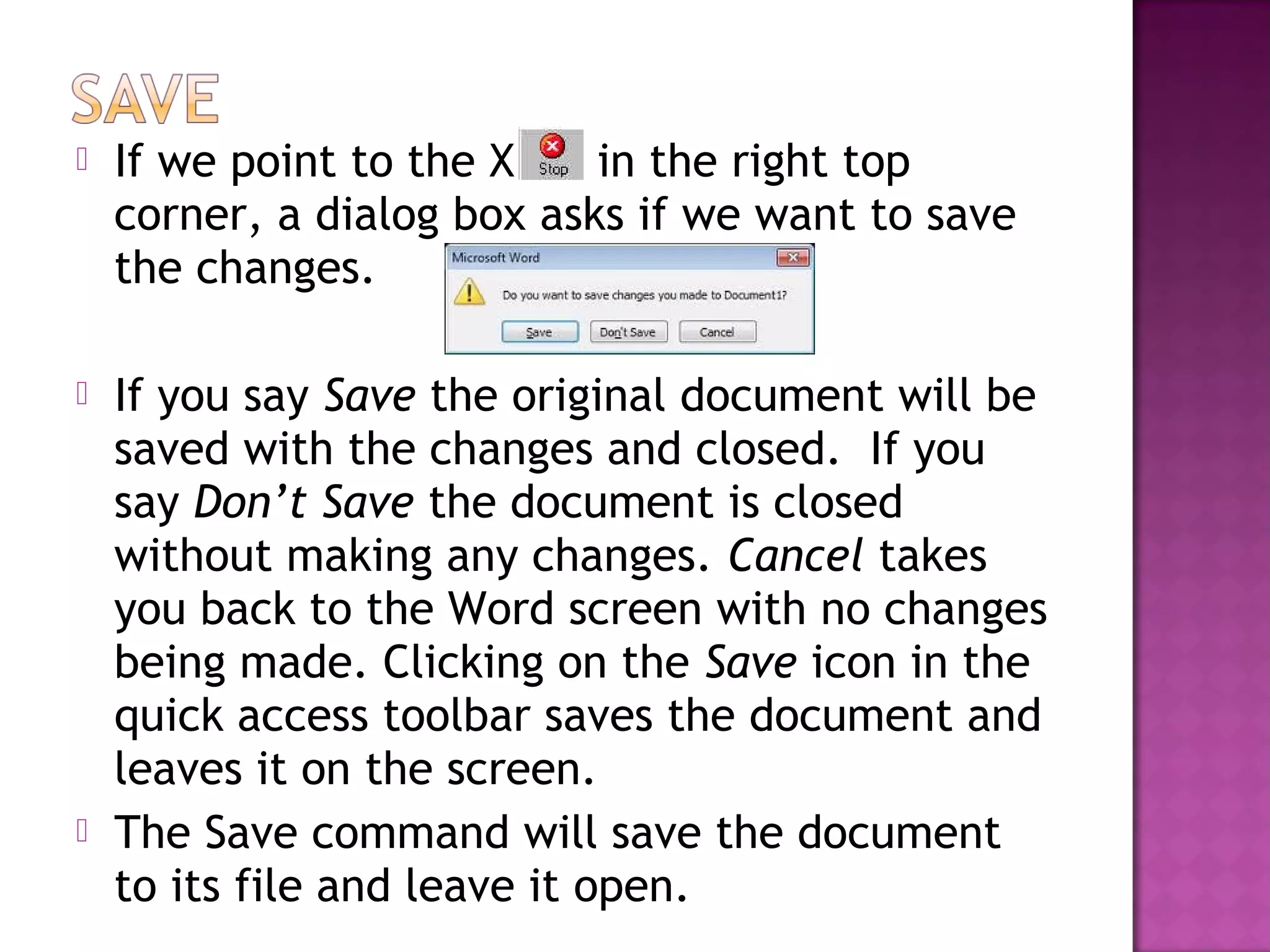  If we point to the X in the right top
corner, a dialog box asks if we want to save
the changes.
 If you say Save the original document will be
saved with the changes and closed. If you
say Don’t Save the document is closed
without making any changes. Cancel takes
you back to the Word screen with no changes
being made. Clicking on the Save icon in the
quick access toolbar saves the document and
leaves it on the screen.
 The Save command will save the document
to its file and leave it open.
 