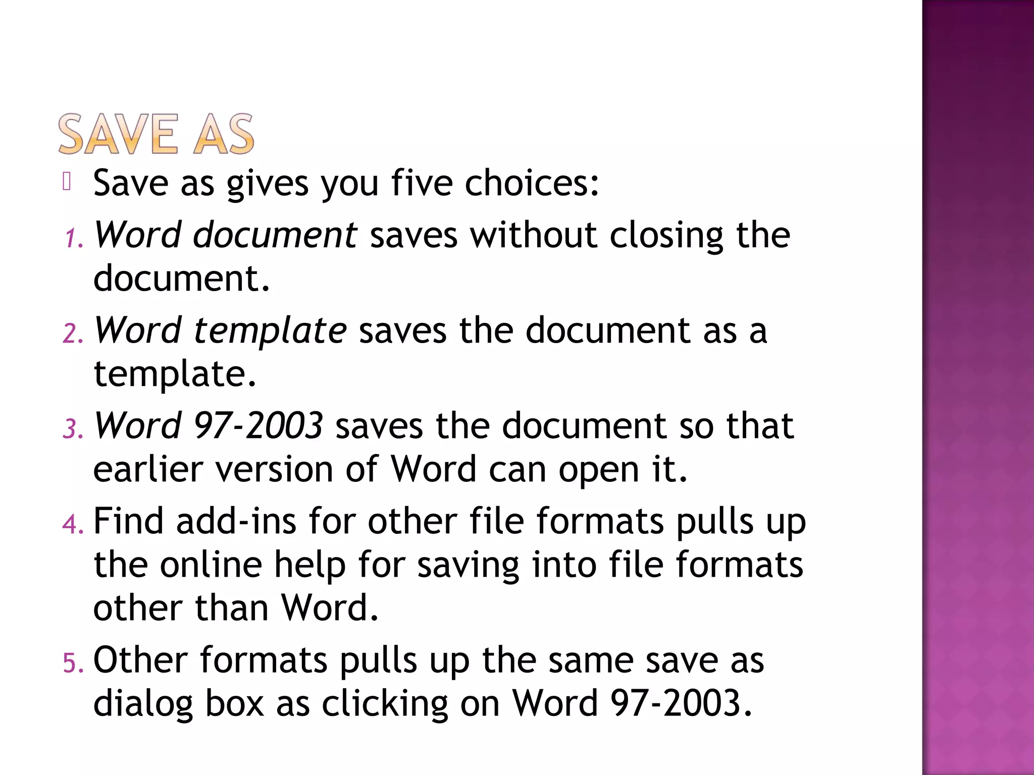  Save as gives you five choices:
1. Word document saves without closing the
document.
2. Word template saves the document as a
template.
3. Word 97-2003 saves the document so that
earlier version of Word can open it.
4. Find add-ins for other file formats pulls up
the online help for saving into file formats
other than Word.
5. Other formats pulls up the same save as
dialog box as clicking on Word 97-2003.
 