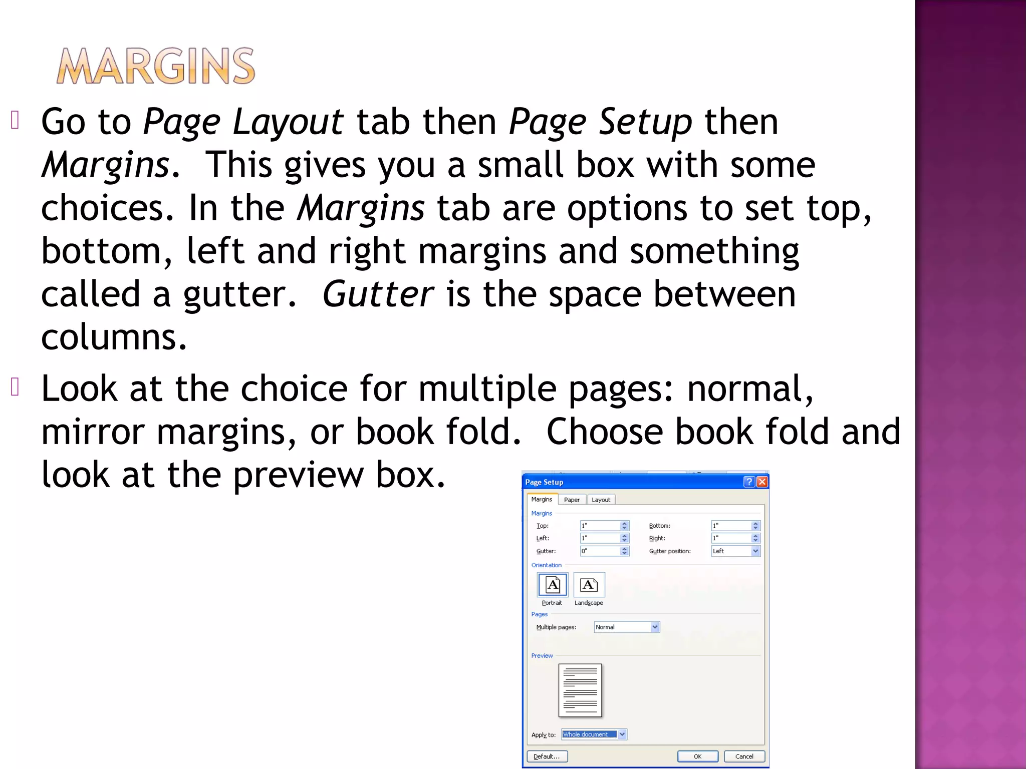  Go to Page Layout tab then Page Setup then
Margins. This gives you a small box with some
choices. In the Margins tab are options to set top,
bottom, left and right margins and something
called a gutter. Gutter is the space between
columns.
 Look at the choice for multiple pages: normal,
mirror margins, or book fold. Choose book fold and
look at the preview box.
 