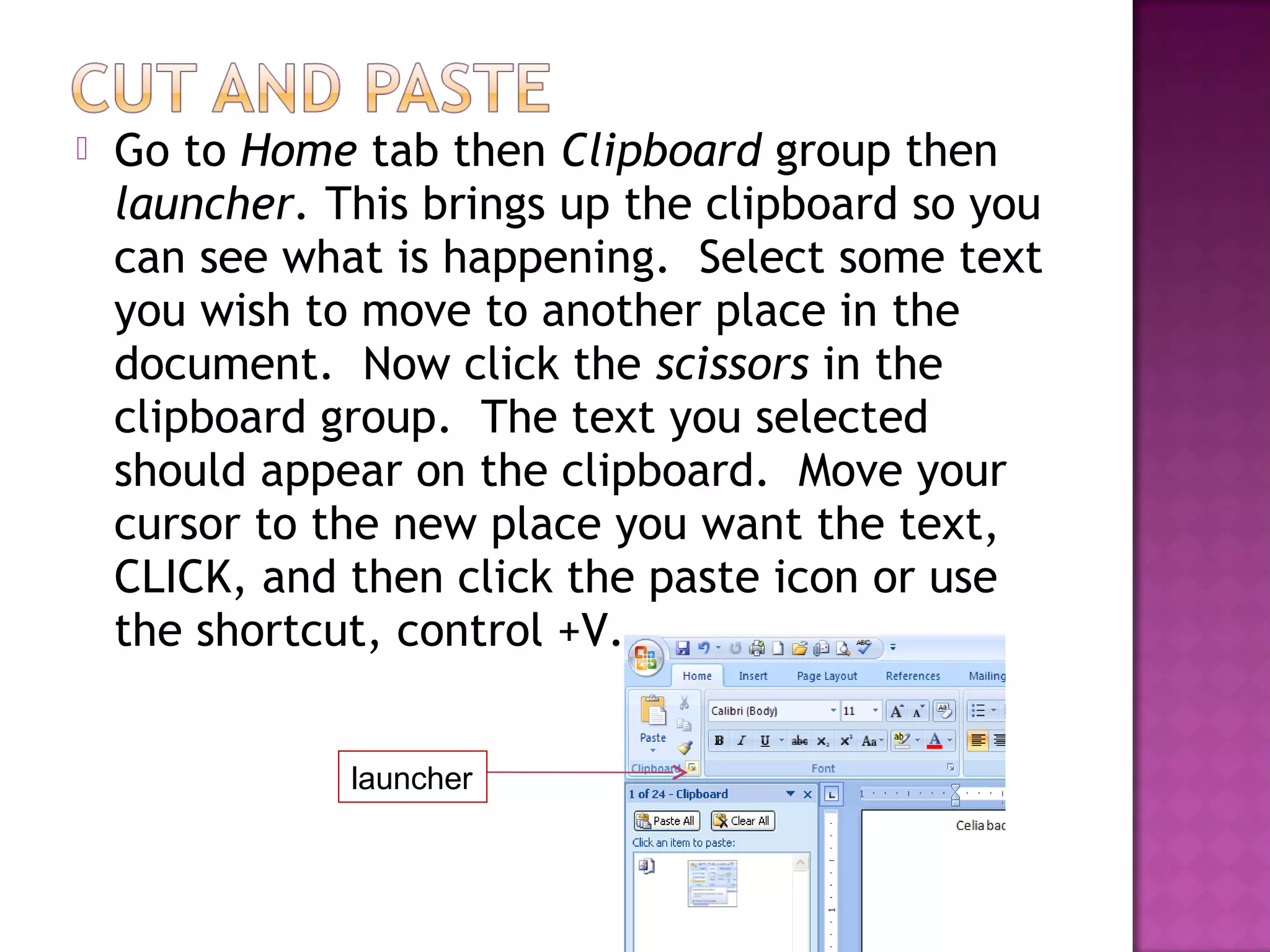  Go to Home tab then Clipboard group then
launcher. This brings up the clipboard so you
can see what is happening. Select some text
you wish to move to another place in the
document. Now click the scissors in the
clipboard group. The text you selected
should appear on the clipboard. Move your
cursor to the new place you want the text,
CLICK, and then click the paste icon or use
the shortcut, control +V.
launcher
 