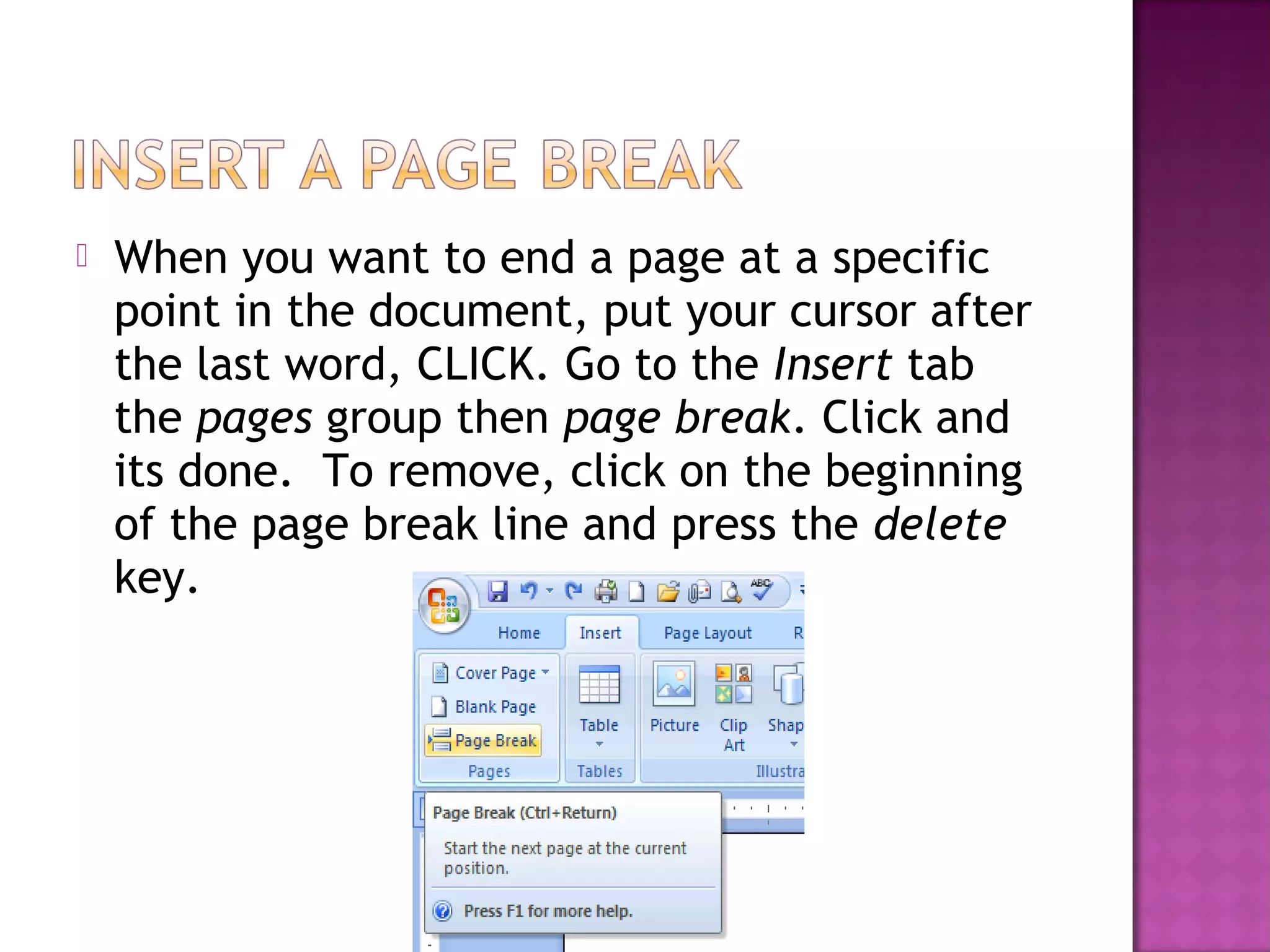  When you want to end a page at a specific
point in the document, put your cursor after
the last word, CLICK. Go to the Insert tab
the pages group then page break. Click and
its done. To remove, click on the beginning
of the page break line and press the delete
key.
 