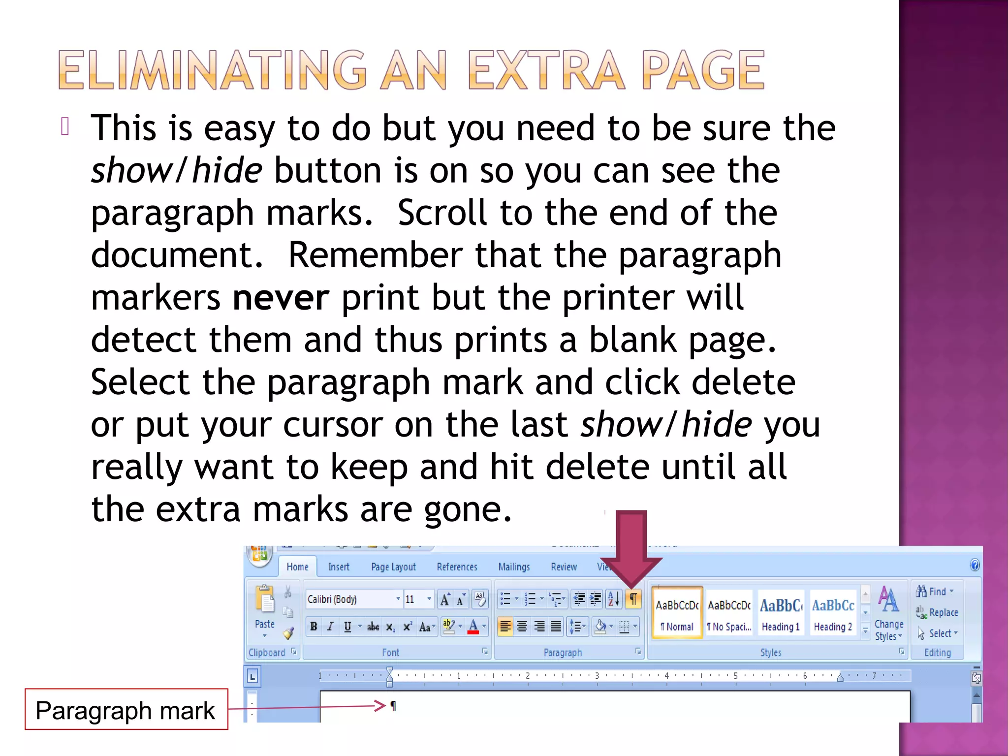  This is easy to do but you need to be sure the
show/hide button is on so you can see the
paragraph marks. Scroll to the end of the
document. Remember that the paragraph
markers never print but the printer will
detect them and thus prints a blank page.
Select the paragraph mark and click delete
or put your cursor on the last show/hide you
really want to keep and hit delete until all
the extra marks are gone.
Paragraph mark
 