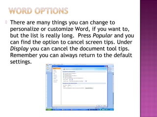  There are many things you can change to
personalize or customize Word, if you want to,
but the list is really long. Press Popular and you
can find the option to cancel screen tips. Under
Display you can cancel the document tool tips.
Remember you can always return to the default
settings.
 