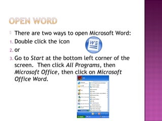  There are two ways to open Microsoft Word:
1. Double click the icon
2. or
3. Go to Start at the bottom left corner of the
screen. Then click All Programs, then
Microsoft Office, then click on Microsoft
Office Word.
 