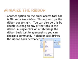  Another option on the quick access tool bar
is Minimize the ribbon. This option zips the
ribbon out to sight. You can also do this by
double clicking on any of the tabs in the
ribbon. A single click on a tab brings the
ribbon back just long enough so you can
choose a command. A double click brings
the ribbon back permanently.
 