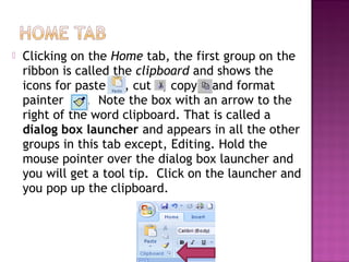  Clicking on the Home tab, the first group on the
ribbon is called the clipboard and shows the
icons for paste , cut , copy and format
painter . Note the box with an arrow to the
right of the word clipboard. That is called a
dialog box launcher and appears in all the other
groups in this tab except, Editing. Hold the
mouse pointer over the dialog box launcher and
you will get a tool tip. Click on the launcher and
you pop up the clipboard.
 