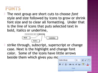  The next group are short cuts to choose font
style and size followed by icons to grow or shrink
font size and to clear all formatting. Under that
is the line of icons that puts selected text in
bold, italics or underline,
 strike through, subscript, superscript or change
case. Next is the highlight and change font
color. Some of the icons have little arrows
beside them which gives you more choices.
 