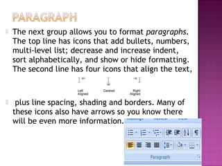  The next group allows you to format paragraphs.
The top line has icons that add bullets, numbers,
multi-level list; decrease and increase indent,
sort alphabetically, and show or hide formatting.
The second line has four icons that align the text,
 plus line spacing, shading and borders. Many of
these icons also have arrows so you know there
will be even more information.
 