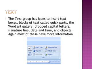  The Text group has icons to insert text
boxes, blocks of text called quick parts, the
Word art gallery, dropped capital letters,
signature line, date and time, and objects.
Again most of these have more information.
 