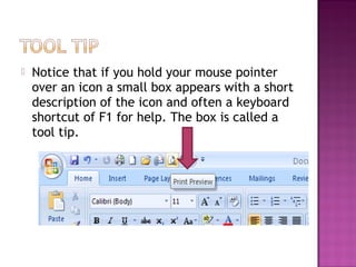  Notice that if you hold your mouse pointer
over an icon a small box appears with a short
description of the icon and often a keyboard
shortcut of F1 for help. The box is called a
tool tip.
 