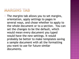  The margins tab allows you to set margins,
orientation, apply settings to pages in
several ways, and chose whether to apply to
the whole document or to a section. You can
set the changes to be the default, which
would mean every document you typed
would have the new settings. It would
probably be better to make templates saving
a sample document with all the formatting
you want to use for future similar
documents.
 