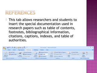  This tab allows researchers and students to
insert the special documentation used in
research papers such as table of contents,
footnotes, bibliographical information,
citations, captions, indexes, and table of
authorities.
 