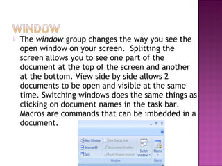  The window group changes the way you see the
open window on your screen. Splitting the
screen allows you to see one part of the
document at the top of the screen and another
at the bottom. View side by side allows 2
documents to be open and visible at the same
time. Switching windows does the same things as
clicking on document names in the task bar.
Macros are commands that can be imbedded in a
document.
 