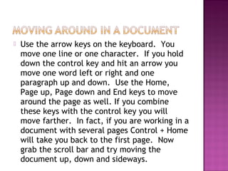  Use the arrow keys on the keyboard. You
move one line or one character. If you hold
down the control key and hit an arrow you
move one word left or right and one
paragraph up and down. Use the Home,
Page up, Page down and End keys to move
around the page as well. If you combine
these keys with the control key you will
move farther. In fact, if you are working in a
document with several pages Control + Home
will take you back to the first page. Now
grab the scroll bar and try moving the
document up, down and sideways.
 