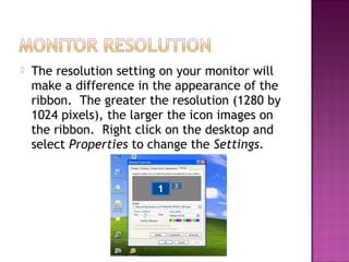  The resolution setting on your monitor will
make a difference in the appearance of the
ribbon. The greater the resolution (1280 by
1024 pixels), the larger the icon images on
the ribbon. Right click on the desktop and
select Properties to change the Settings.
 