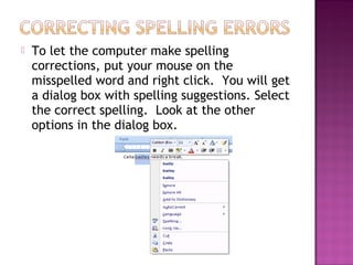  To let the computer make spelling
corrections, put your mouse on the
misspelled word and right click. You will get
a dialog box with spelling suggestions. Select
the correct spelling. Look at the other
options in the dialog box.
 