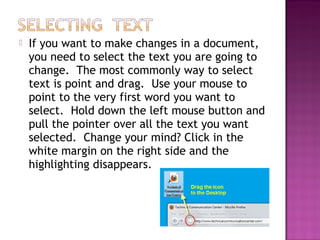  If you want to make changes in a document,
you need to select the text you are going to
change. The most commonly way to select
text is point and drag. Use your mouse to
point to the very first word you want to
select. Hold down the left mouse button and
pull the pointer over all the text you want
selected. Change your mind? Click in the
white margin on the right side and the
highlighting disappears.
 