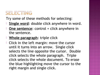Try some of these methods for selecting:
 Single word: double click anywhere in word.
 One sentence: control + click anywhere in
the sentence.
 Whole paragraph: triple click
 Click in the left margin: move the cursor
until it turns into an arrow. Single click
selects the line opposite the cursor. Double
click selects the whole paragraph. Triple
click selects the whole document. To erase
the blue highlighting move the cursor to the
right margin and single click.
 