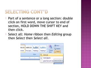  Part of a sentence or a long section: double
click on first word, move cursor to end of
section, HOLD DOWN THE SHIFT KEY and
then click.
 Select all: Home ribbon then Editing group
then Select then Select all.
 