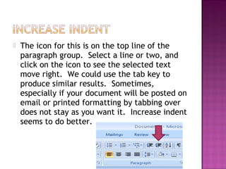  The icon for this is on the top line of the
paragraph group. Select a line or two, and
click on the icon to see the selected text
move right. We could use the tab key to
produce similar results. Sometimes,
especially if your document will be posted on
email or printed formatting by tabbing over
does not stay as you want it. Increase indent
seems to do better.
 