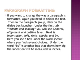  If you want to change the way a paragraph is
formatted, again you need to select the text.
Then in the paragraph group, click on the
dialog box launcher. Under the first tab
“Indents and spacing” you will see General,
alignment and outline level. Next is
Indentation, left, right, special and by.
Here you see a box under the word special
where you find several choices. Under the
word “by” is another box that shows how big
the indention will be measured in inches.
 
