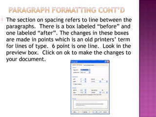  The section on spacing refers to line between the
paragraphs. There is a box labeled “before” and
one labeled “after”. The changes in these boxes
are made in points which is an old printers’ term
for lines of type. 6 point is one line. Look in the
preview box. Click on ok to make the changes to
your document.
 