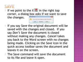  If we point to the X in the right top
corner, a dialog box asks if we want to save
the changes.
 If you say Save the original document will be
saved with the changes and closed. If you
say Don’t Save the document is closed
without making any changes. Cancel takes
you back to the Word screen with no changes
being made. Clicking on the Save icon in the
quick access toolbar saves the document and
leaves it on the screen.
 The Save command will save the document
to its file and leave it open.
 