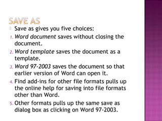 Save as gives you five choices:
1. Word document saves without closing the
document.
2. Word template saves the document as a
template.
3. Word 97-2003 saves the document so that
earlier version of Word can open it.
4. Find add-ins for other file formats pulls up
the online help for saving into file formats
other than Word.
5. Other formats pulls up the same save as
dialog box as clicking on Word 97-2003.
 