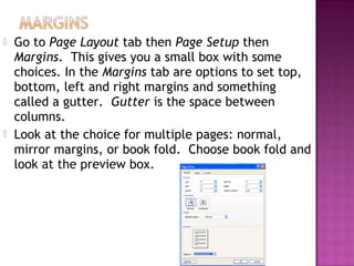  Go to Page Layout tab then Page Setup then
Margins. This gives you a small box with some
choices. In the Margins tab are options to set top,
bottom, left and right margins and something
called a gutter. Gutter is the space between
columns.
 Look at the choice for multiple pages: normal,
mirror margins, or book fold. Choose book fold and
look at the preview box.
 