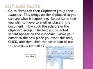  Go to Home tab then Clipboard group then
launcher. This brings up the clipboard so you
can see what is happening. Select some text
you wish to move to another place in the
document. Now click the scissors in the
clipboard group. The text you selected
should appear on the clipboard. Move your
cursor to the new place you want the text,
CLICK, and then click the paste icon or use
the shortcut, control +V.
launcher
 