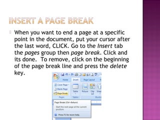  When you want to end a page at a specific
point in the document, put your cursor after
the last word, CLICK. Go to the Insert tab
the pages group then page break. Click and
its done. To remove, click on the beginning
of the page break line and press the delete
key.
 