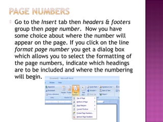  Go to the Insert tab then headers & footers
group then page number. Now you have
some choice about where the number will
appear on the page. If you click on the line
format page number you get a dialog box
which allows you to select the formatting of
the page numbers, indicate which headings
are to be included and where the numbering
will begin.
 