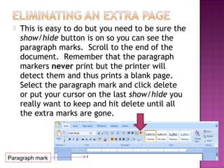  This is easy to do but you need to be sure the
show/hide button is on so you can see the
paragraph marks. Scroll to the end of the
document. Remember that the paragraph
markers never print but the printer will
detect them and thus prints a blank page.
Select the paragraph mark and click delete
or put your cursor on the last show/hide you
really want to keep and hit delete until all
the extra marks are gone.
Paragraph mark
 